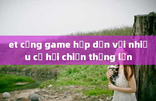 et cổng game hấp dẫn với nhiều cơ hội chiến thắng lớn