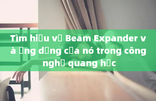 Tìm hiểu về Beam Expander và ứng dụng của nó trong công nghệ quang học