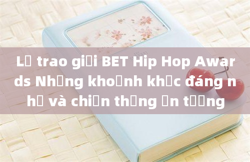 Lễ trao giải BET Hip Hop Awards Những khoảnh khắc đáng nhớ và chiến thắng ấn tượng