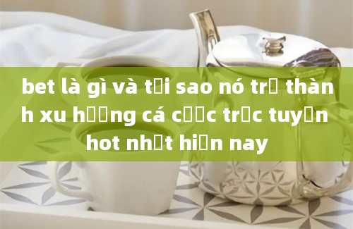 bet là gì và tại sao nó trở thành xu hướng cá cược trực tuyến hot nhất hiện nay