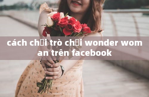 cách chơi trò chơi wonder woman trên facebook