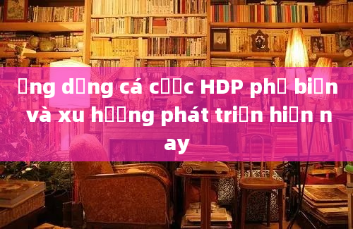 Ứng dụng cá cược HDP phổ biến và xu hướng phát triển hiện nay