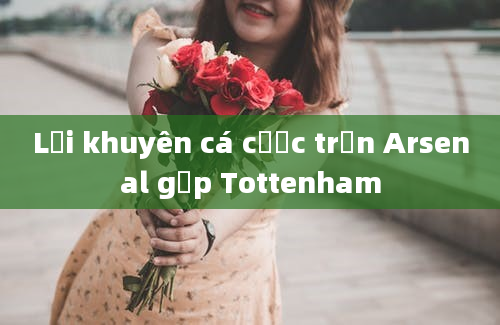 Lời khuyên cá cược trận Arsenal gặp Tottenham