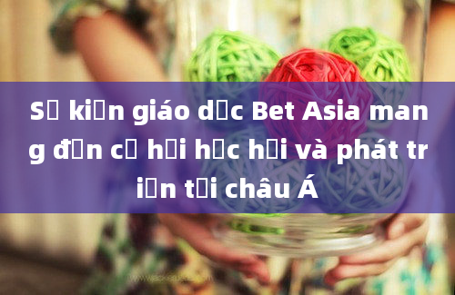 Sự kiện giáo dục Bet Asia mang đến cơ hội học hỏi và phát triển tại châu Á