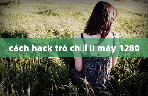 cách hack trò chơi ở máy 1280