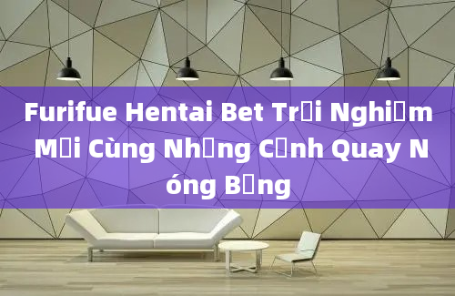 Furifue Hentai Bet Trải Nghiệm Mới Cùng Những Cảnh Quay Nóng Bỏng