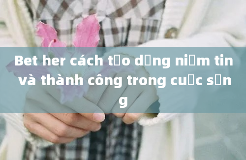 Bet her cách tạo dựng niềm tin và thành công trong cuộc sống