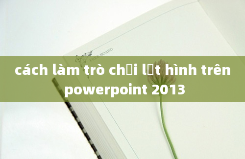 cách làm trò chơi lật hình trên powerpoint 2013