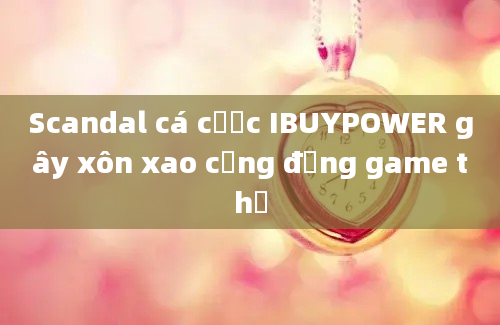 Scandal cá cược IBUYPOWER gây xôn xao cộng đồng game thủ