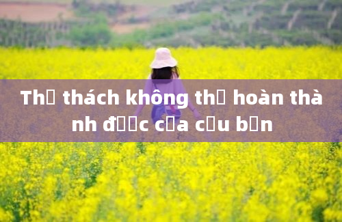 Thử thách không thể hoàn thành được của cậu bạn