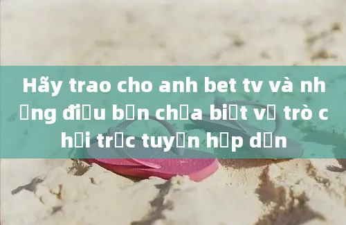 Hãy trao cho anh bet tv và những điều bạn chưa biết về trò chơi trực tuyến hấp dẫn