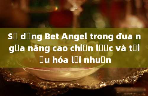 Sử dụng Bet Angel trong đua ngựa nâng cao chiến lược và tối ưu hóa lợi nhuận