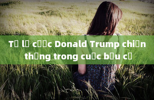 Tỷ lệ cược Donald Trump chiến thắng trong cuộc bầu cử