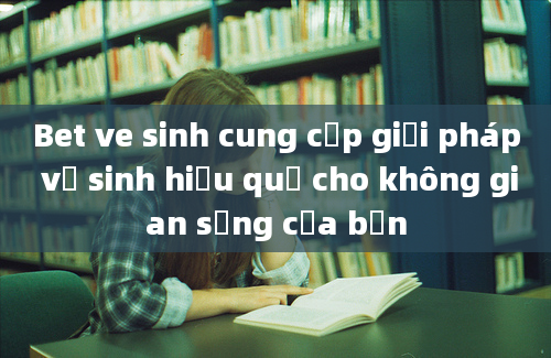 Bet ve sinh cung cấp giải pháp vệ sinh hiệu quả cho không gian sống của bạn