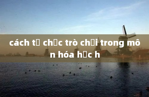 cách tổ chức trò chơi trong môn hóa học h