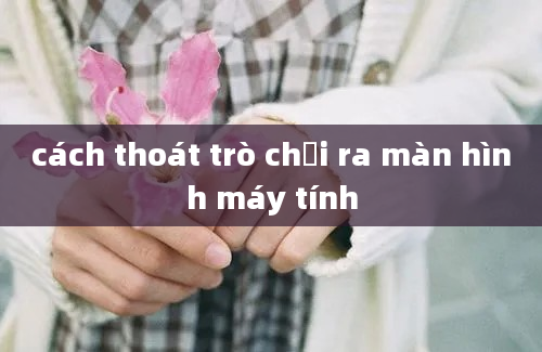 cách thoát trò chơi ra màn hình máy tính