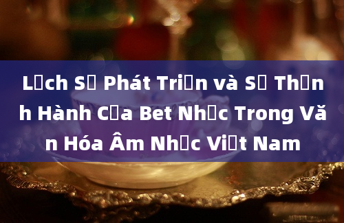 Lịch Sử Phát Triển và Sự Thịnh Hành Của Bet Nhạc Trong Văn Hóa Âm Nhạc Việt Nam