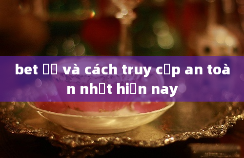 bet 주소 và cách truy cập an toàn nhất hiện nay