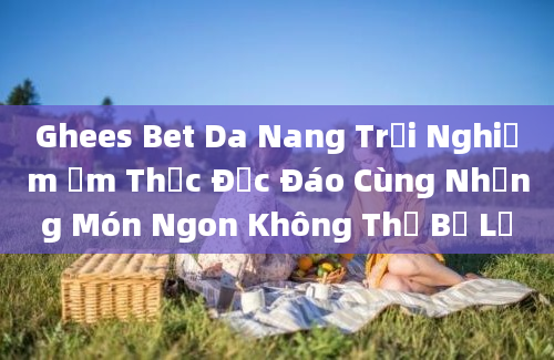 Ghees Bet Da Nang Trải Nghiệm Ẩm Thực Độc Đáo Cùng Những Món Ngon Không Thể Bỏ Lỡ