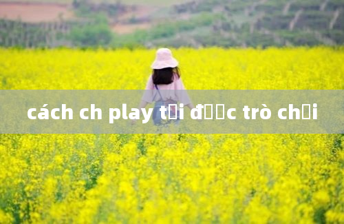 cách ch play tải được trò chơi