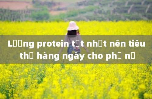 Lượng protein tốt nhất nên tiêu thụ hàng ngày cho phụ nữ