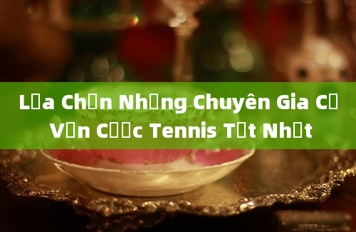 Lựa Chọn Những Chuyên Gia Cố Vấn Cược Tennis Tốt Nhất