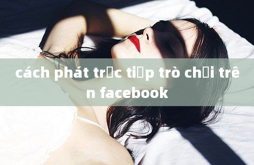 cách phát trực tiếp trò chơi trên facebook