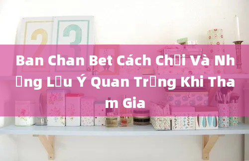 Ban Chan Bet Cách Chơi Và Những Lưu Ý Quan Trọng Khi Tham Gia