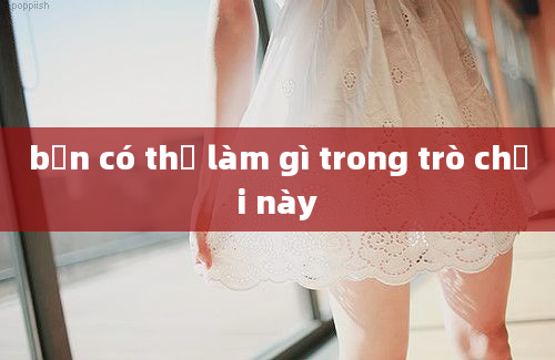 bạn có thể làm gì trong trò chơi này