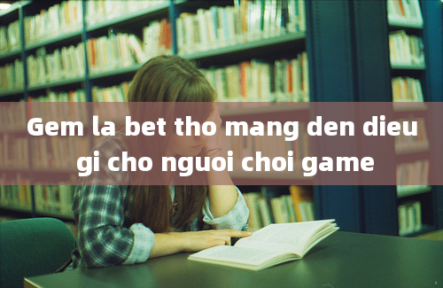 Gem la bet tho mang den dieu gi cho nguoi choi game