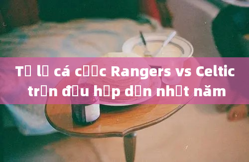 Tỷ lệ cá cược Rangers vs Celtic trận đấu hấp dẫn nhất năm