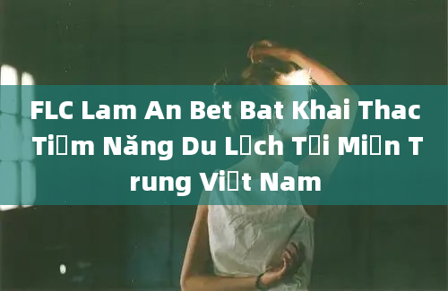 FLC Lam An Bet Bat Khai Thac Tiềm Năng Du Lịch Tại Miền Trung Việt Nam