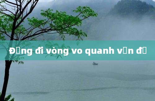 Đừng đi vòng vo quanh vấn đề