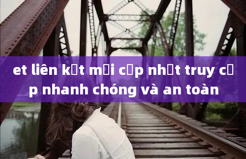 et liên kết mới cập nhật truy cập nhanh chóng và an toàn