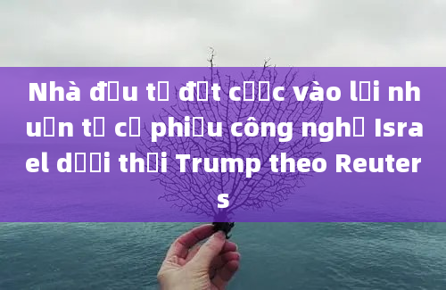 Nhà đầu tư đặt cược vào lợi nhuận từ cổ phiếu công nghệ Israel dưới thời Trump theo Reuters