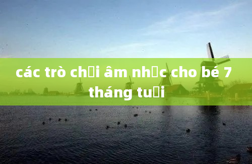 các trò chơi âm nhạc cho bé 7 tháng tuổi