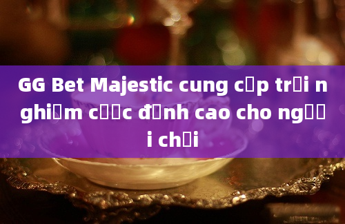 GG Bet Majestic cung cấp trải nghiệm cược đỉnh cao cho người chơi