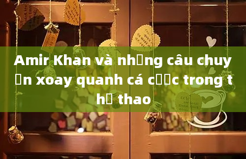 Amir Khan và những câu chuyện xoay quanh cá cược trong thể thao