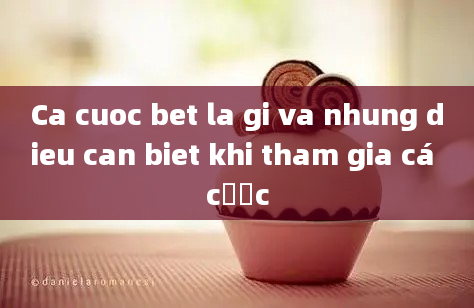 Ca cuoc bet la gi va nhung dieu can biet khi tham gia cá cược