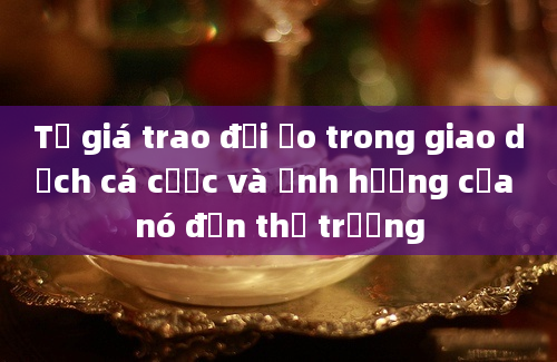 Tỷ giá trao đổi ảo trong giao dịch cá cược và ảnh hưởng của nó đến thị trường