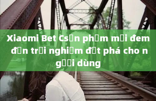 Xiaomi Bet Csản phẩm mới đem đến trải nghiệm đột phá cho người dùng