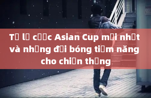 Tỷ lệ cược Asian Cup mới nhất và những đội bóng tiềm năng cho chiến thắng