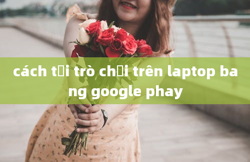 cách tải trò chơi trên laptop bang google phay