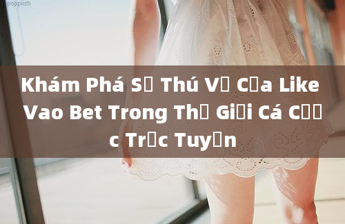 Khám Phá Sự Thú Vị Của Like Vao Bet Trong Thế Giới Cá Cược Trực Tuyến