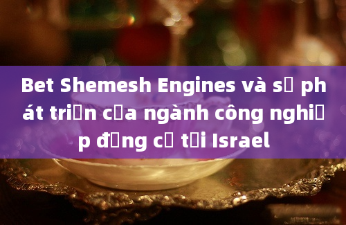 Bet Shemesh Engines và sự phát triển của ngành công nghiệp động cơ tại Israel