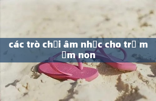 các trò chơi âm nhạc cho trẻ mầm non