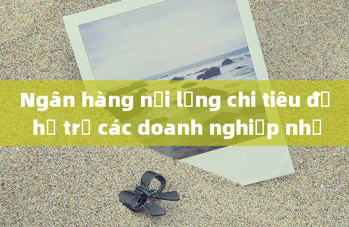 Ngân hàng nới lỏng chi tiêu để hỗ trợ các doanh nghiệp nhỏ