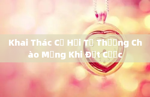 Khai Thác Cơ Hội Từ Thưởng Chào Mừng Khi Đặt Cược