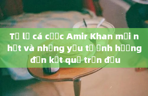 Tỷ lệ cá cược Amir Khan mới nhất và những yếu tố ảnh hưởng đến kết quả trận đấu