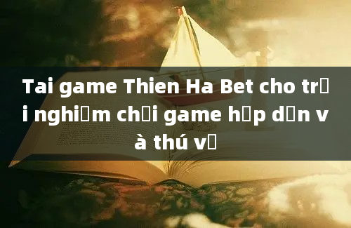 Tai game Thien Ha Bet cho trải nghiệm chơi game hấp dẫn và thú vị